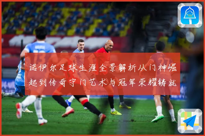 诺伊尔足球生涯全景解析从门神崛起到传奇守门艺术与冠军荣耀铸就之路：最新赛事动态与深度分析