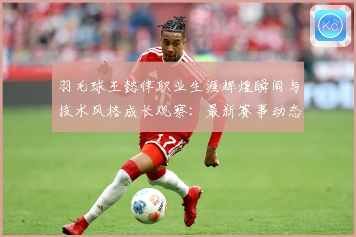 羽毛球王懿律职业生涯辉煌瞬间与技术风格成长观察：最新赛事动态与深度分析