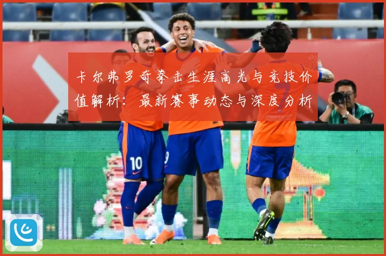 卡尔弗罗奇拳击生涯高光与竞技价值解析：最新赛事动态与深度分析
