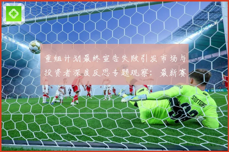 重组计划最终宣告失败引发市场与投资者深度反思专题观察：最新赛事动态与深度分析