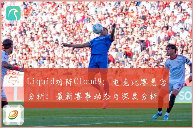 Liquid对阵Cloud9：电竞比赛悬念分析：最新赛事动态与深度分析
