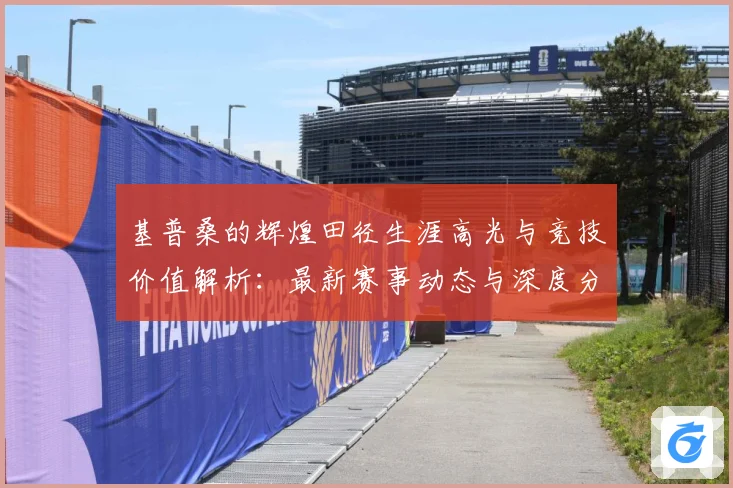 基普桑的辉煌田径生涯高光与竞技价值解析：最新赛事动态与深度分析