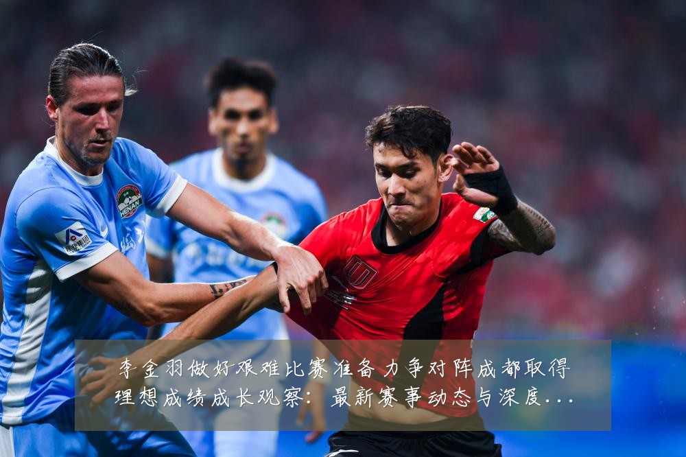 李金羽做好艰难比赛准备力争对阵成都取得理想成绩成长观察:最新赛事动态与深度分析