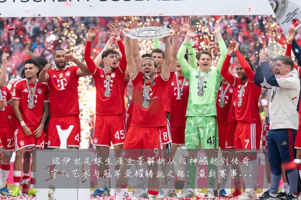 诺伊尔足球生涯全景解析从门神崛起到传奇守门艺术与冠军荣耀铸就之路:最新赛事动态与深度分析