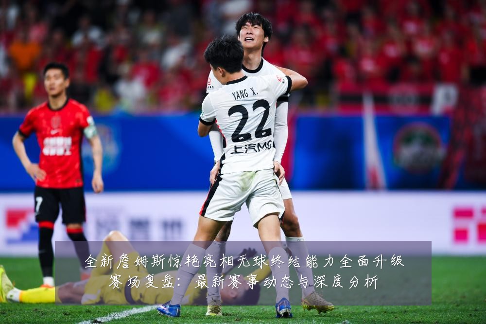 全新詹姆斯惊艳亮相无球终结能力全面升级赛场复盘:最新赛事动态与深度分析
