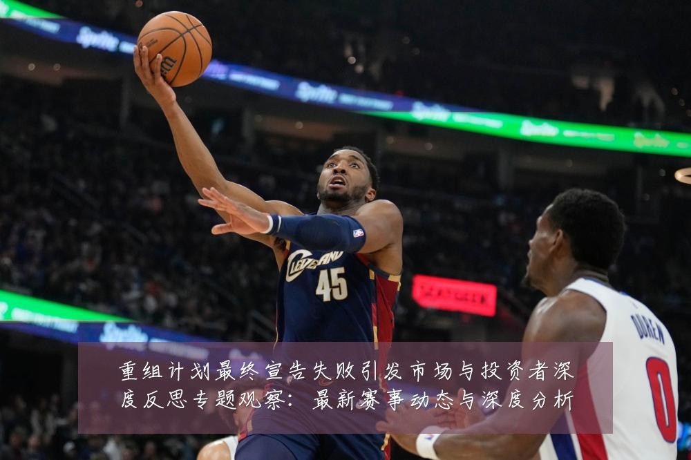 重组计划最终宣告失败引发市场与投资者深度反思专题观察:最新赛事动态与深度分析
