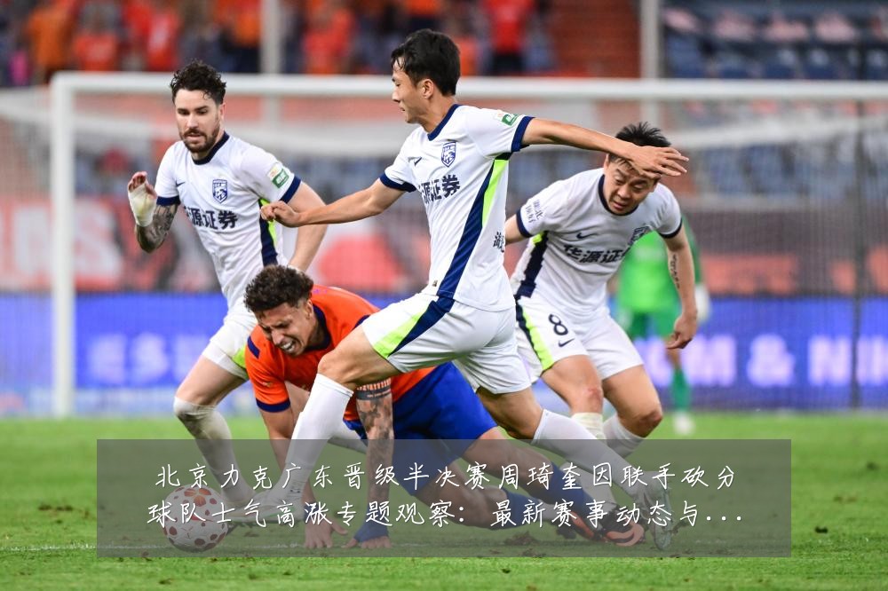 北京力克广东晋级半决赛周琦奎因联手砍分球队士气高涨专题观察:最新赛事动态与深度分析